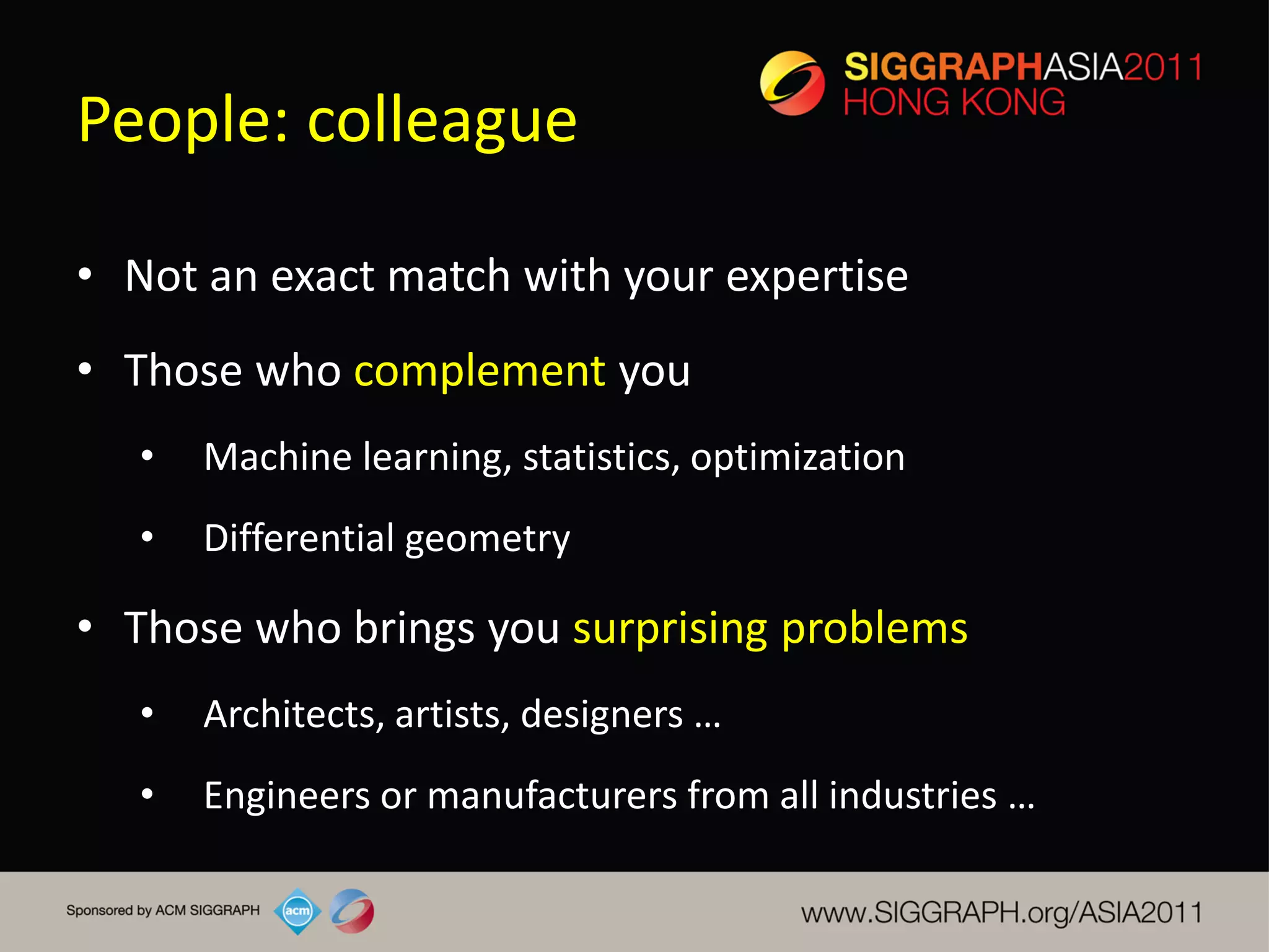 People: colleague

• Not an exact match with your expertise
• Those who complement you
   •   Machine learning, statistics, optimization
   •   Differential geometry

• Those who brings you surprising problems
   •   Architects, artists, designers …
   •   Engineers or manufacturers from all industries …
 
