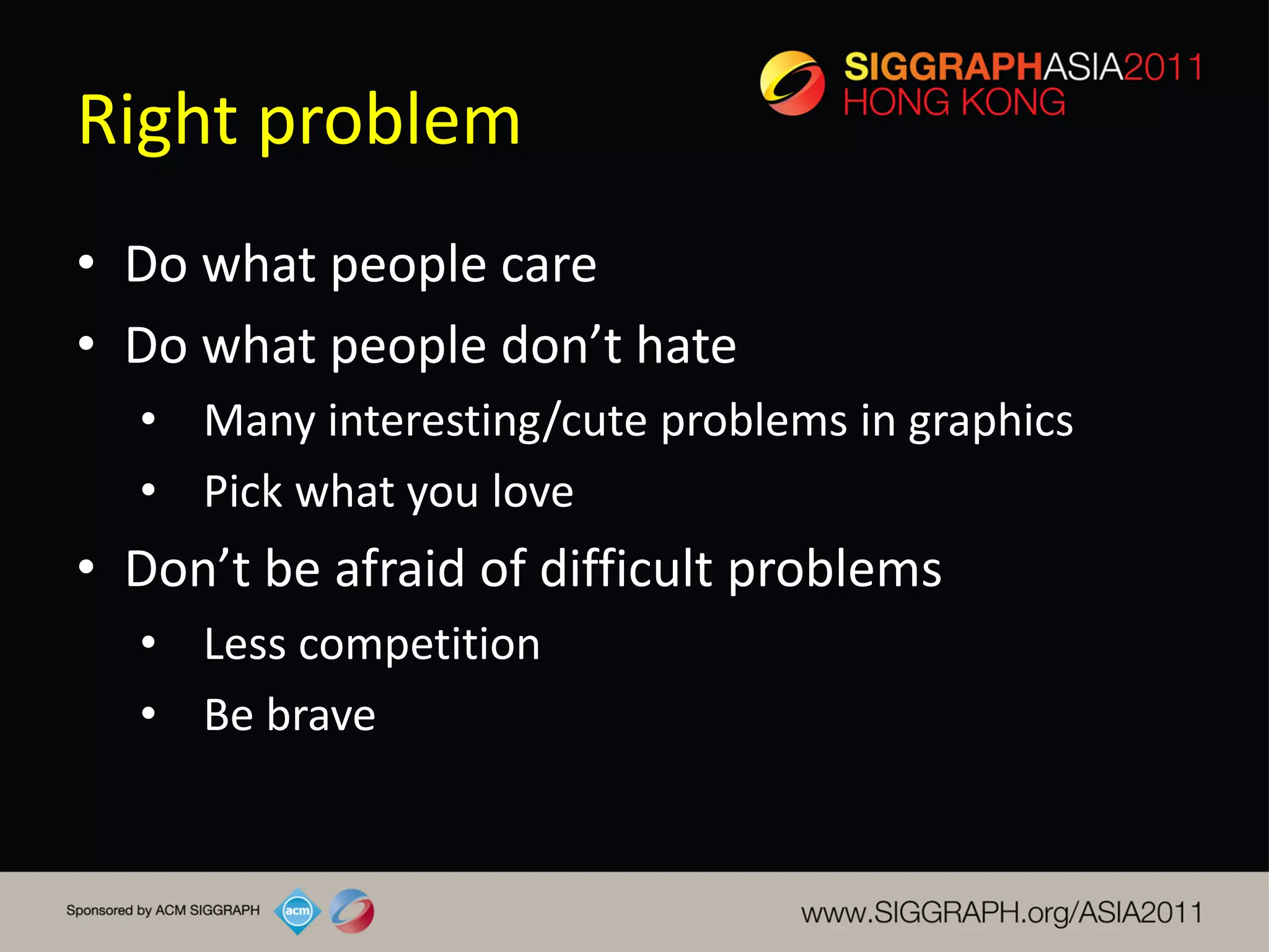 Right problem
• Do what people care
• Do what people don’t hate
  • Many interesting/cute problems in graphics
  • Pick what you love
• Don’t be afraid of difficult problems
  • Less competition
  • Be brave
 