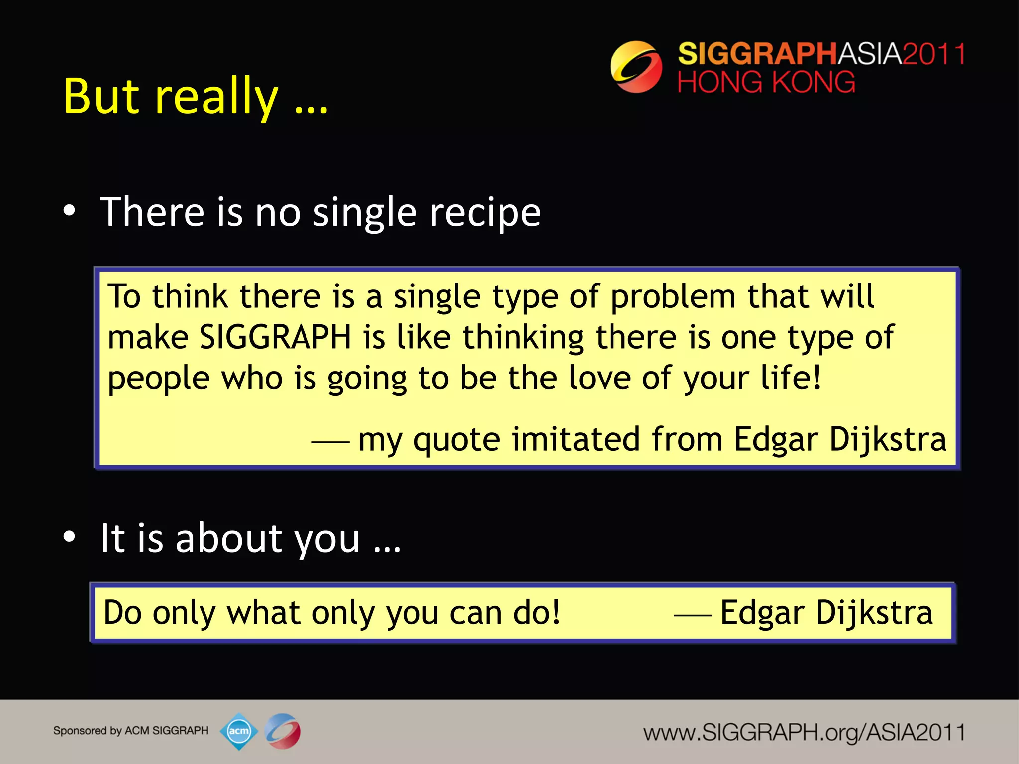 But really …
• There is no single recipe
  To think there is a single type of problem that will
  make SIGGRAPH is like thinking there is one type of
  people who is going to be the love of your life!
                my quote imitated from Edgar Dijkstra

• It is about you …
  Do only what only you can do!         Edgar Dijkstra
 