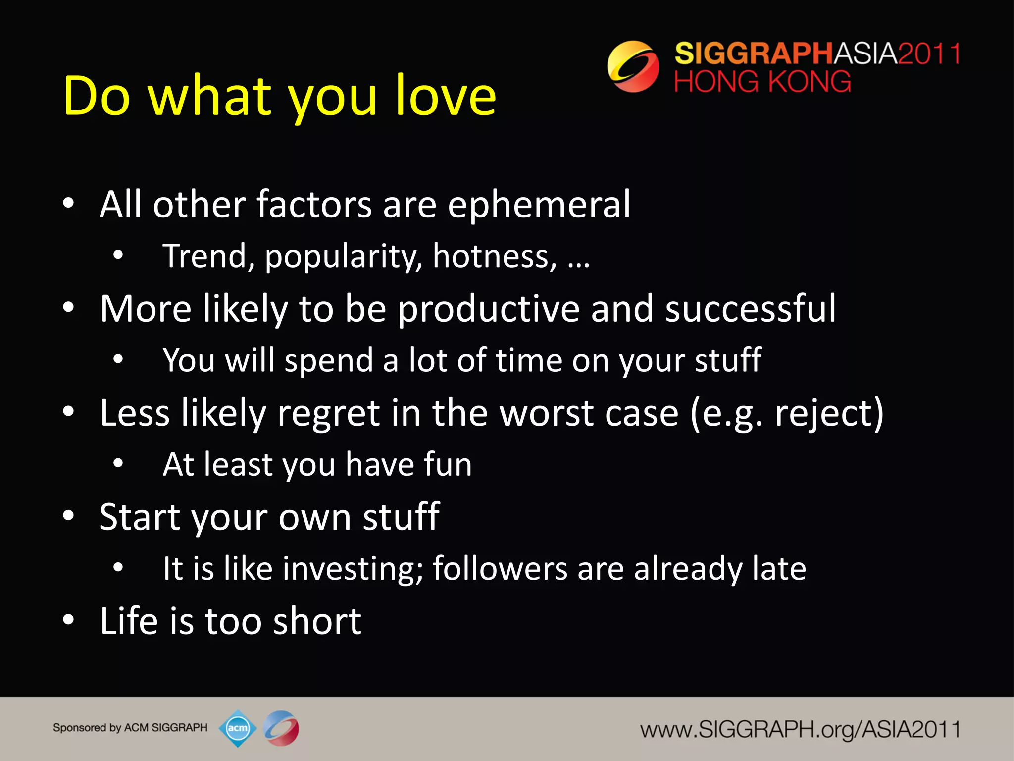 Do what you love
• All other factors are ephemeral
   •   Trend, popularity, hotness, …
• More likely to be productive and successful
   •   You will spend a lot of time on your stuff
• Less likely regret in the worst case (e.g. reject)
   •   At least you have fun
• Start your own stuff
   •   It is like investing; followers are already late
• Life is too short
 