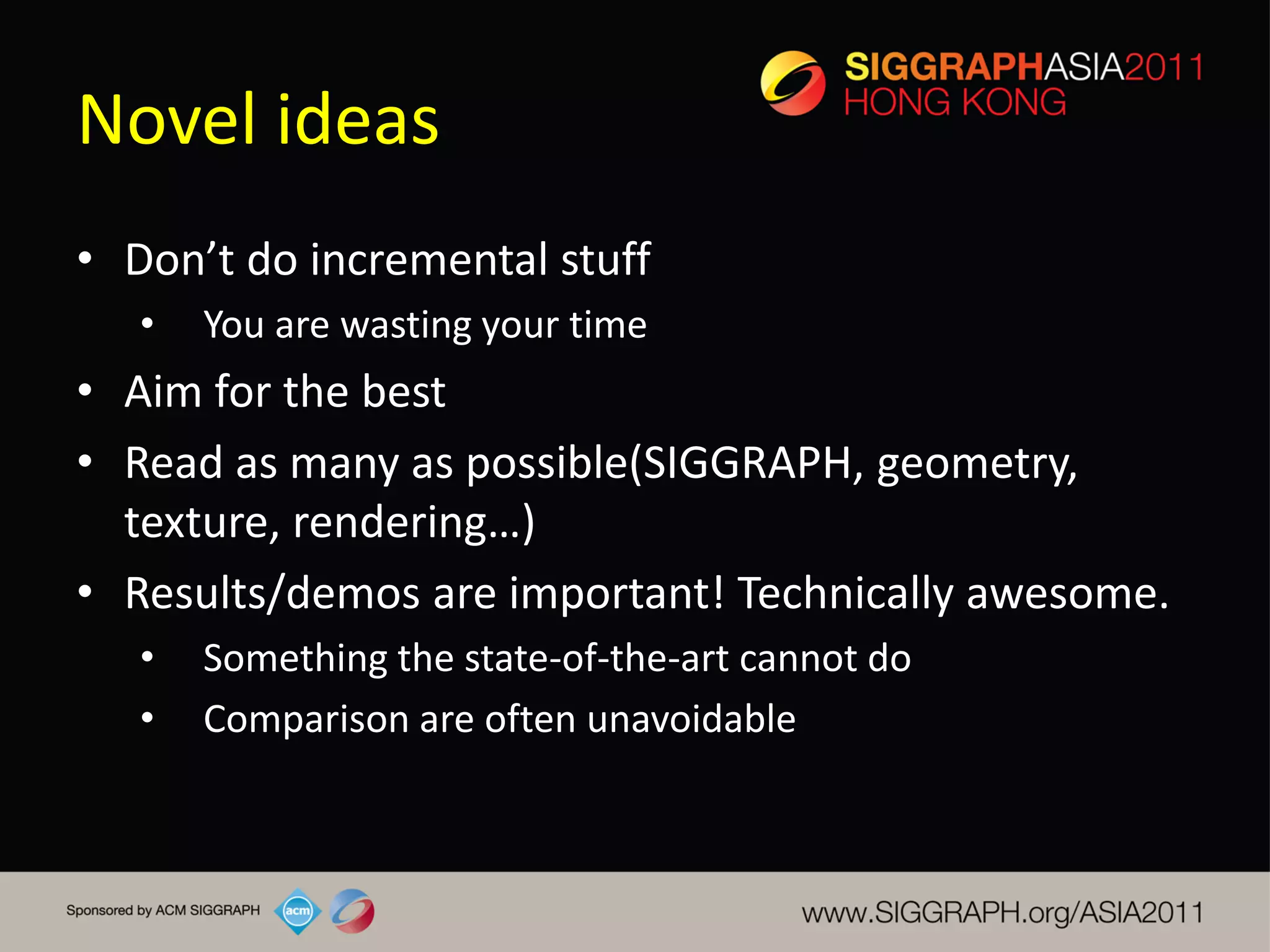 Novel ideas
• Don’t do incremental stuff
   •   You are wasting your time
• Aim for the best
• Read as many as possible(SIGGRAPH, geometry,
  texture, rendering…)
• Results/demos are important! Technically awesome.
   •   Something the state-of-the-art cannot do
   •   Comparison are often unavoidable
 
