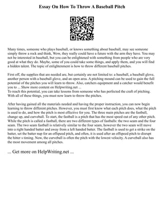 Essay On How To Throw A Baseball Pitch
Many times, someone who plays baseball, or knows something about baseball, may see someone
simply throw a rock and think, Wow, they really could have a future with the arm they have. You may
not be interested in baseball, but you can be enlightened with something from people who are very
good at what they do. Maybe, some of you could take some things, and apply them, and you will find
a hidden talent. The topic of enlightenment is how to throw different baseball pitches.
First off, the supplies that are needed are, but certainly are not limited to: a baseball, a baseball glove,
another person with a baseball glove, and an open area. A pitching mound can be used to gain the full
potential of the pitches you will learn to throw. Also, catchers equipment and a catcher would benefit
you to ... Show more content on Helpwriting.net ...
To reach this potential, you can take lessons from someone who has perfected the craft of pitching.
With all of these things, you must now learn to throw the pitches.
After having gained all the materials needed and having the proper instruction, you can now begin
learning to throw different pitches. However, you must first know what each pitch does, what the pitch
is used to do, and how the pitch is most effective for you. The three main pitches are the fastball,
change up, and curveball. To start, the fastball is a pitch that has the most speed out of any other pitch.
While the pitch is called a fastball, there are two different types of fastballs: the two seam and the four
seam. The two seam fastball is relatively similar to the four seam, however the two seam will move
into a right handed batter and away from a left handed batter. The fastball is used to get a strike on the
batter, set the batter nup for an offspeed pitch, and often, it is used after an offspeed pitch to disrupt
the hitter s timing. Now, the curveball is often the pitch with the lowest velocity. A curveball also has
the most movement among all pitches.
... Get more on HelpWriting.net ...
 