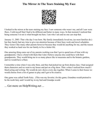 The Mirror At The Tears Staining My Face
I looked in the mirror at the tears staining my face. I saw someone who wasn t me, and all I saw were
flaws. I told myself that I had to be different and better in many ways. In that moment I realized that
being someone I m not is what brought me here. I am who I am and no one can stop that.
January 11, 2003. That s the day I was born. My family immediately loved me, (as most families do.)
but they barely had any time to give me attention because of their busy work and travel schedules.
They weren t like many other parents however because they would do anything for me, and the reason
they worked so hard was for our family to live a better life.
One amazing thing came out of my parents working was that I got to spend tons of time with my
grandparents. I have a bond with them that I don t believe anyone else could have with their
grandparents. They would bring me to so many places like to museums and to the botanic gardens,
and we would have a blast.
I remember a time when I was only three, and they had picked me up from drama class. I had assigned
them characters and we went to my house and put on a big show. That s when I realized how much I
liked acting and writing. We would do new shows every day together. When I came to their house we
would choose from a list of games to play and I got to be creative.
One game was called Tooth Fairy . (This was my favorite.) In this game, Grandma would pretend to
be the tooth fairy and I would lay in my bed and Grandpa would
... Get more on HelpWriting.net ...
 
