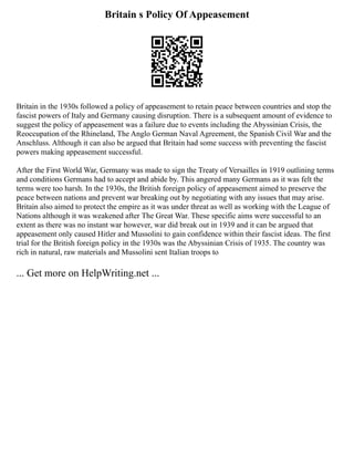 Britain s Policy Of Appeasement
Britain in the 1930s followed a policy of appeasement to retain peace between countries and stop the
fascist powers of Italy and Germany causing disruption. There is a subsequent amount of evidence to
suggest the policy of appeasement was a failure due to events including the Abyssinian Crisis, the
Reoccupation of the Rhineland, The Anglo German Naval Agreement, the Spanish Civil War and the
Anschluss. Although it can also be argued that Britain had some success with preventing the fascist
powers making appeasement successful.
After the First World War, Germany was made to sign the Treaty of Versailles in 1919 outlining terms
and conditions Germans had to accept and abide by. This angered many Germans as it was felt the
terms were too harsh. In the 1930s, the British foreign policy of appeasement aimed to preserve the
peace between nations and prevent war breaking out by negotiating with any issues that may arise.
Britain also aimed to protect the empire as it was under threat as well as working with the League of
Nations although it was weakened after The Great War. These specific aims were successful to an
extent as there was no instant war however, war did break out in 1939 and it can be argued that
appeasement only caused Hitler and Mussolini to gain confidence within their fascist ideas. The first
trial for the British foreign policy in the 1930s was the Abyssinian Crisis of 1935. The country was
rich in natural, raw materials and Mussolini sent Italian troops to
... Get more on HelpWriting.net ...
 