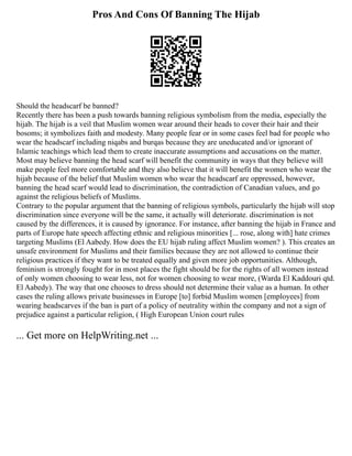 Pros And Cons Of Banning The Hijab
Should the headscarf be banned?
Recently there has been a push towards banning religious symbolism from the media, especially the
hijab. The hijab is a veil that Muslim women wear around their heads to cover their hair and their
bosoms; it symbolizes faith and modesty. Many people fear or in some cases feel bad for people who
wear the headscarf including niqabs and burqas because they are uneducated and/or ignorant of
Islamic teachings which lead them to create inaccurate assumptions and accusations on the matter.
Most may believe banning the head scarf will benefit the community in ways that they believe will
make people feel more comfortable and they also believe that it will benefit the women who wear the
hijab because of the belief that Muslim women who wear the headscarf are oppressed, however,
banning the head scarf would lead to discrimination, the contradiction of Canadian values, and go
against the religious beliefs of Muslims.
Contrary to the popular argument that the banning of religious symbols, particularly the hijab will stop
discrimination since everyone will be the same, it actually will deteriorate. discrimination is not
caused by the differences, it is caused by ignorance. For instance, after banning the hijab in France and
parts of Europe hate speech affecting ethnic and religious minorities [... rose, along with] hate crimes
targeting Muslims (El Aabedy. How does the EU hijab ruling affect Muslim women? ). This creates an
unsafe environment for Muslims and their families because they are not allowed to continue their
religious practices if they want to be treated equally and given more job opportunities. Although,
feminism is strongly fought for in most places the fight should be for the rights of all women instead
of only women choosing to wear less, not for women choosing to wear more, (Warda El Kaddouri qtd.
El Aabedy). The way that one chooses to dress should not determine their value as a human. In other
cases the ruling allows private businesses in Europe [to] forbid Muslim women [employees] from
wearing headscarves if the ban is part of a policy of neutrality within the company and not a sign of
prejudice against a particular religion, ( High European Union court rules
... Get more on HelpWriting.net ...
 