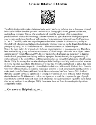 Criminal Behavior In Children
The ability to attempt to make a better and safer society can begin by being able to determine criminal
behavior in children based on personal characteristics, demographic factors, generational factors,
and/or abuse problems. The use of a neural network could be used in an effort to make these
predictions with science and technology. A neural network is a type of artificial intelligence system
used to make predictions based on a wide variety of information and patterns (Haag, S., Cummings,
M. 2013). The ability to be able to predict potential criminal behavior in children can possibly be
thwarted with education and behavioral adjustments. Criminal behavior can be detected in children as
young as 6 (Lowry, 2013). Parole boards use ... Show more content on Helpwriting.net ...
One of the main factors for criminal activity based on demographics is race, age, and sex. There have
been studies linking young males who are members of disadvantaged minorities are at higher risks of
criminal activity (South Messner, 2000). In poor neighborhoods children are more likely to become
involved with gangs in order to belong and have a purpose. Poverty is reality for approximately 16
million children in the United States and these communities are subject to higher crime rates (Kearney
Harris, 2016). Technology has introduced using artificial intelligence to help predict criminal behavior
in people based on algorithms. This technology would be a type of neural network to gather data from
children and parents to try to predict criminal behavior before a child turns 18. Richard Berk, from the
University of Pennsylvania, is currently working on a system to teach computers to identify patterns to
make predictions (McGorrery Gilmore, 2016). Between January 2007 and October 2011, Richard
Berk and Susan B. Sorenson, a professor of social policy in Penn s School of Social Policy Practice,
obtained data from 28,000 domestic violence arraignments to teach the computer the type of people
most likely to reoffend. Berk said, In all kinds of settings, having the computer figure this out is better
than having us figure it out, (Berger, 2016). Berk stated there are fewer flaws using the algorithms
compared to current
... Get more on HelpWriting.net ...
 