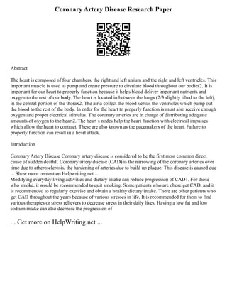 Coronary Artery Disease Research Paper
Abstract
The heart is composed of four chambers, the right and left atrium and the right and left ventricles. This
important muscle is used to pump and create pressure to circulate blood throughout our bodies2. It is
important for our heart to properly function because it helps blood deliver important nutrients and
oxygen to the rest of our body. The heart is located in between the lungs (2/3 slightly tilted to the left),
in the central portion of the thorax2. The atria collect the blood versus the ventricles which pump out
the blood to the rest of the body. In order for the heart to properly function is must also receive enough
oxygen and proper electrical stimulus. The coronary arteries are in charge of distributing adequate
amounts of oxygen to the heart2. The heart s nodes help the heart function with electrical impulses
which allow the heart to contract. These are also known as the pacemakers of the heart. Failure to
properly function can result in a heart attack.
Introduction
Coronary Artery Disease Coronary artery disease is considered to be the first most common direct
cause of sudden death1. Coronary artery disease (CAD) is the narrowing of the coronary arteries over
time due to atherosclerosis, the hardening of arteries due to build up plaque. This disease is caused due
... Show more content on Helpwriting.net ...
Modifying everyday living activities and dietary intake can reduce progression of CAD1. For those
who smoke, it would be recommended to quit smoking. Some patients who are obese get CAD, and it
is recommended to regularly exercise and obtain a healthy dietary intake. There are other patients who
get CAD throughout the years because of various stresses in life. It is recommended for them to find
various therapies or stress relievers to decrease stress in their daily lives. Having a low fat and low
sodium intake can also decrease the progression of
... Get more on HelpWriting.net ...
 