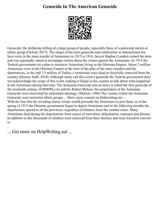 Genocide In The American Genocide
Genocide; the deliberate killing of a large group of people, especially those of a particular nation or
ethnic group (Oxford, 2017). The origin of the term genocide and codification in international law
have roots in the mass murder of Armenians in 1915 to 1916, lawyer Raphael Lemkin coined the term
and was repeatedly stated in newspaper stories about the crimes against the Armenians. In 1915 the
Turkish government set a plan to massacre Armenians living in the Ottoman Empire. About 2 million
Armenians were in the Ottoman Empire at the time of the plan of the mass murders and the
deportations, in the end 1.5 million of Turkey s Armenians were dead or forcefully removed from the
country (History Staff, 2010). Although many call this event a genocide the Turkish government does
not acknowledge the scope of this event, making it illegal in the country to talk about what happened
to the Armenians during that time. The Armenian Genocide also at times is called the first genocide of
the twentieth century. (UHMMS,) As told by Robert Melson, the perpetrators of the Armenian
Genocide were motivated by nationalist ideology. (Melson, 1996) The victims within the Armenian
Genocide were territorial ethnic groups ... Show more content on Helpwriting.net ...
With the fear that the invading enemy troops would persuade the Armenians to join them, so in the
spring of 1915 the Ottoman government began to deport Armenians and in the following months the
deportations spread to all the provinces, regardless of distance from the combat zones. Many
Armenians died during the deportations from causes of starvation, dehydration, exposure and disease.
In addition to this thousands of children were removed from their families and were forced to convert
to
... Get more on HelpWriting.net ...
 