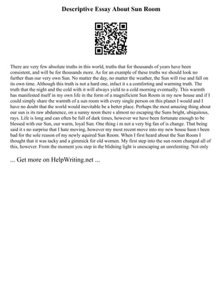 Descriptive Essay About Sun Room
There are very few absolute truths in this world, truths that for thousands of years have been
consistent, and will be for thousands more. As for an example of these truths we should look no
further than our very own Sun. No matter the day, no matter the weather, the Sun will rise and fall on
its own time. Although this truth is not a hard one, infact it s a comforting and warming truth. The
truth that the night and the cold with it will always yield to a cold morning eventually. This warmth
has manifested itself in my own life in the form of a magnificient Sun Room in my new house and if I
could simply share the warmth of a sun room with every single person on this planet I would and I
have no doubt that the world would inevitable be a better place. Perhaps the most amazing thing about
our sun is its raw abdunence, on a sunny noon there s almost no escaping the Suns bright, ubiquitous,
rays. Life is long and can often be full of dark times, however we have been fortunate enough to be
blessed with our Sun, our warm, loyal Sun. One thing i m not a very big fan of is change. That being
said it s no surprise that I hate moving, however my most recent move into my new house hasn t been
bad for the sole reason of my newly aquired Sun Room. When I first heard about the Sun Room I
thought that it was tacky and a gimmick for old women. My first step into the sun room changed all of
this, however. From the moment you step in the blidning light is unescaping an unrelenting. Not only
... Get more on HelpWriting.net ...
 