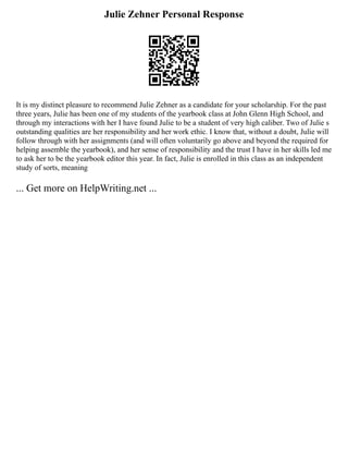 Julie Zehner Personal Response
It is my distinct pleasure to recommend Julie Zehner as a candidate for your scholarship. For the past
three years, Julie has been one of my students of the yearbook class at John Glenn High School, and
through my interactions with her I have found Julie to be a student of very high caliber. Two of Julie s
outstanding qualities are her responsibility and her work ethic. I know that, without a doubt, Julie will
follow through with her assignments (and will often voluntarily go above and beyond the required for
helping assemble the yearbook), and her sense of responsibility and the trust I have in her skills led me
to ask her to be the yearbook editor this year. In fact, Julie is enrolled in this class as an independent
study of sorts, meaning
... Get more on HelpWriting.net ...
 