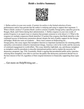 Heidt s Archive Summary
1. Define archive in your own words. (5 points) An archive is the limited selection of texts,
performances and/or time periods that the author is studying and using to support their argument. 2.
What is Heidt s archive? (5 points) Heidt s archive consists of public foreign policy speeches given by
Reagan, Bush, and Clinton during their administration. 3. Define exigence in your own words. (5
points) Exigence is an urgent issue or situation that prompts someone to write about it. 4. What is the
exigence (or multiple exigencies) Heidt identifies? (5 points) One exigence that Heidt identifies is the
continued success of democracy promotion abroad, despite the lack of public support for the foreign
aid budget. Heidt also notes an academic ... Show more content on Helpwriting.net ...
foreign policy, this essay argues that metaphors function as important mechanisms for orienting public
and policy conversations related to international change, America s role in the world, and the necessity
of continued engagement in world affairs. This essay identifies light/dark, sea, and disease metaphors
as metaphors used by presidents to describe international politics and to explain the necessity for
democracy programs. (pg. 234). Essentially, Heidt is arguing that presidential public policy speeches
utilizing these metaphors were able to convince the public that democracy promotion abroad was in
the best interest of the US, regardless of their original disinterest in financially supporting these types
of
... Get more on HelpWriting.net ...
 