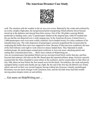 The American Dreamer Case Study
craft. The situation with the weather in the air was even worse. Battered by the winds and confused by
an overly complex flight plan, the inexperienced pilots transporting Allied airborne forces became
mixed up in the darkness and strayed from their courses. Out of the 144 gliders carrying British
paratroops to landing zones, only 12 paratroopers landed on the targeted spot, while 69 crashed into
the sea and the rest dispersed over a wide ranging area. In the American division, Colonel Gavin s
3,400 paratroopers were even more widely scattered. Gavin landed twenty five miles southeast of his
intended drop zone. The wide dispersion of paratroopers seriously jeopardized the invasion plan by
weakening the buffer these men were supposed to form. Because of their previous conditions, the men
of the 82d Airborne went right to work wherever chance landed them. They Operated in small,
isolated groups, the paratroopers created great confusion in Axis rear areas, attacking patrols and
cutting their communication lines. ... Show more content on Helpwriting.net ...
Axis air reconnaissance had spotted Allied convoys moving toward Sicily earlier that day, and thus
Guzzoni had ordered a full alert on the 9th. Based upon the reported airborne drops, Guzzoni correctly
assumed that the Allies intended to come ashore in the southeast, and he issued orders to that effect on
July 10th, about an hour before the first assault wave hit the beach. Nevertheless, the weak and poorly
equipped Italian coastal units hardly put up a fight. By the end of the first day the British were firmly
ashore and well on their way toward Augusta, having walked into Syracuse virtually unchallenged.
Resistance was not much stronger in the American zone, and the Seventh Army had little trouble
moving ashore despite erratic air and artillery
... Get more on HelpWriting.net ...
 