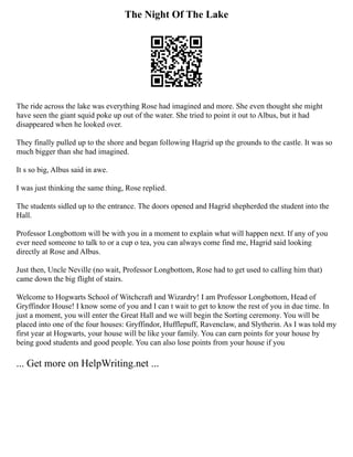 The Night Of The Lake
The ride across the lake was everything Rose had imagined and more. She even thought she might
have seen the giant squid poke up out of the water. She tried to point it out to Albus, but it had
disappeared when he looked over.
They finally pulled up to the shore and began following Hagrid up the grounds to the castle. It was so
much bigger than she had imagined.
It s so big, Albus said in awe.
I was just thinking the same thing, Rose replied.
The students sidled up to the entrance. The doors opened and Hagrid shepherded the student into the
Hall.
Professor Longbottom will be with you in a moment to explain what will happen next. If any of you
ever need someone to talk to or a cup o tea, you can always come find me, Hagrid said looking
directly at Rose and Albus.
Just then, Uncle Neville (no wait, Professor Longbottom, Rose had to get used to calling him that)
came down the big flight of stairs.
Welcome to Hogwarts School of Witchcraft and Wizardry! I am Professor Longbottom, Head of
Gryffindor House! I know some of you and I can t wait to get to know the rest of you in due time. In
just a moment, you will enter the Great Hall and we will begin the Sorting ceremony. You will be
placed into one of the four houses: Gryffindor, Hufflepuff, Ravenclaw, and Slytherin. As I was told my
first year at Hogwarts, your house will be like your family. You can earn points for your house by
being good students and good people. You can also lose points from your house if you
... Get more on HelpWriting.net ...
 