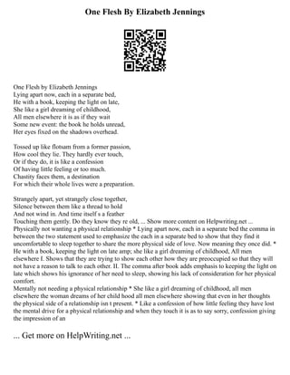 One Flesh By Elizabeth Jennings
One Flesh by Elizabeth Jennings
Lying apart now, each in a separate bed,
He with a book, keeping the light on late,
She like a girl dreaming of childhood,
All men elsewhere it is as if they wait
Some new event: the book he holds unread,
Her eyes fixed on the shadows overhead.
Tossed up like flotsam from a former passion,
How cool they lie. They hardly ever touch,
Or if they do, it is like a confession
Of having little feeling or too much.
Chastity faces them, a destination
For which their whole lives were a preparation.
Strangely apart, yet strangely close together,
Silence between them like a thread to hold
And not wind in. And time itself s a feather
Touching them gently. Do they know they re old, ... Show more content on Helpwriting.net ...
Physically not wanting a physical relationship * Lying apart now, each in a separate bed the comma in
between the two statement used to emphasize the each in a separate bed to show that they find it
uncomfortable to sleep together to share the more physical side of love. Now meaning they once did. *
He with a book, keeping the light on late amp; she like a girl dreaming of childhood, All men
elsewhere I. Shows that they are trying to show each other how they are preoccupied so that they will
not have a reason to talk to each other. II. The comma after book adds emphasis to keeping the light on
late which shows his ignorance of her need to sleep, showing his lack of consideration for her physical
comfort.
Mentally not needing a physical relationship * She like a girl dreaming of childhood, all men
elsewhere the woman dreams of her child hood all men elsewhere showing that even in her thoughts
the physical side of a relationship isn t present. * Like a confession of how little feeling they have lost
the mental drive for a physical relationship and when they touch it is as to say sorry, confession giving
the impression of an
... Get more on HelpWriting.net ...
 
