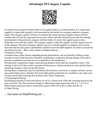 Advantages Of Category Captain
In simple terms Category Captain refers to the market leader in a certain product. It is a particular
supplier in a particular category to be nominated by the retailer as a category captain or category
leader. The category captain will have to maintain the closest and most regular contact with the
retailers and will also be expected to invest time, effort, and often financial assets into the strategic
development of that particular category with the retailer. In return, the supplier gains a more
influential voice with the retailer. The category captain is often the supplier with the largest turnover
in the category. The job of category captain is given to a brand supplier or company, but in recent
times the role has also gone to particularly switched on private label suppliers. In order to execute the
job effectively and ... Show more content on Helpwriting.net ...
Competitive Pricing
Consumers have many choices regarding pricing and products, and are generally willing to shop
around in search of the best price. Retailers considering a competitive pricing strategy will need to
provide exceptional consumer service to stand above the competition.
Pricing below competition simply means pricing products lower than the competitor s price. This
strategy works well if the retailer negotiates the best prices, reduces production costs and develops a
marketing strategy to focus on pricing factors.
Pricing above competition may be considered when location, exclusivity or unique customer service
can justify higher prices. Retailers that stock high quality goods that isn t available at any other store
are quite successful in pricing their products above their competitors.
5. Psychological Pricing
Psychological pricing is used when prices are set to a certain level where the consumer perceives the
price to be fair. The most common strategy is odd pricing using figures that end in 5, 7 or 9. It is
believed that consumers tend to round down a price of Rs.9.95 to Rs.9, rather than Rs.10.
6. Other Pricing
... Get more on HelpWriting.net ...
 