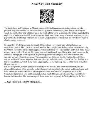 Never Cry Wolf Summary
The truth about wolf behavior as Mowatt interpreted it in his assignment to investigate a wolfs
predator prey relationship. He himself called it a potboiler in the movie, He s there to analyze and
watch the wolfs. How and what they do in their side of the world as animals. His critics sneered at the
depiction of wolves as fanciful, but whatever the book s merit as a study of wolves, sold many copies,
popularity and established The scientist Mowatt s, reputation as a spokesman not only for wolves but
also for nature in general.
In Never Cry Wolf the narrator, the scientist Mowatt is a very young man whose changes are
sometimes comical. His experience with his radio, for example, revealed an embarrassing mistake by
his Ottawa superiors: He had been supplied with a tool meant for forest keepers and which had a range
of only twenty miles. However, He rigged it up and sent his call sign, Daisy Mae. As it turned out, he
contacted an unprofessional operator, a Spanish speaker whose English was no better than him
scientist Mowatt s Spanish speaking. The material of his story worries his relationship with three
wolves he himself names Angeline, her mate, George, and a solo male, . One of his first findings was
that wolves ate mice, which there was a large supply of. The next step was ... Show more content on
Helpwriting.net ...
For the assignment, He also conducted a survey of the wolves, den, and wildlife in the zone. he
observed the actions of the animals, gathered appropriate statistical information and logical data, and
led a somewhat private existence. His assignment came as a result of complaints made to the
Canadians Department Gun and hunting clubs had wanted fewer deer kills, and they blamed wolf
hordes for fewer deer. The hunters argued that wolves were regularly inflicting killing on the deer
... Get more on HelpWriting.net ...
 