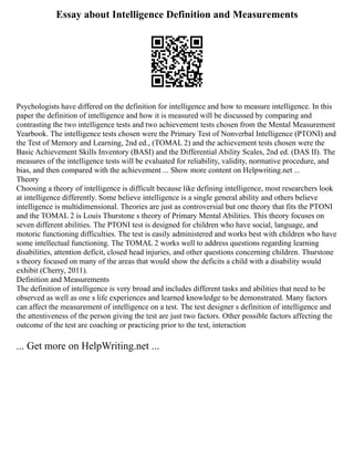 Essay about Intelligence Definition and Measurements
Psychologists have differed on the definition for intelligence and how to measure intelligence. In this
paper the definition of intelligence and how it is measured will be discussed by comparing and
contrasting the two intelligence tests and two achievement tests chosen from the Mental Measurement
Yearbook. The intelligence tests chosen were the Primary Test of Nonverbal Intelligence (PTONI) and
the Test of Memory and Learning, 2nd ed., (TOMAL 2) and the achievement tests chosen were the
Basic Achievement Skills Inventory (BASI) and the Differential Ability Scales, 2nd ed. (DAS II). The
measures of the intelligence tests will be evaluated for reliability, validity, normative procedure, and
bias, and then compared with the achievement ... Show more content on Helpwriting.net ...
Theory
Choosing a theory of intelligence is difficult because like defining intelligence, most researchers look
at intelligence differently. Some believe intelligence is a single general ability and others believe
intelligence is multidimensional. Theories are just as controversial but one theory that fits the PTONI
and the TOMAL 2 is Louis Thurstone s theory of Primary Mental Abilities. This theory focuses on
seven different abilities. The PTONI test is designed for children who have social, language, and
motoric functioning difficulties. The test is easily administered and works best with children who have
some intellectual functioning. The TOMAL 2 works well to address questions regarding learning
disabilities, attention deficit, closed head injuries, and other questions concerning children. Thurstone
s theory focused on many of the areas that would show the deficits a child with a disability would
exhibit (Cherry, 2011).
Definition and Measurements
The definition of intelligence is very broad and includes different tasks and abilities that need to be
observed as well as one s life experiences and learned knowledge to be demonstrated. Many factors
can affect the measurement of intelligence on a test. The test designer s definition of intelligence and
the attentiveness of the person giving the test are just two factors. Other possible factors affecting the
outcome of the test are coaching or practicing prior to the test, interaction
... Get more on HelpWriting.net ...
 