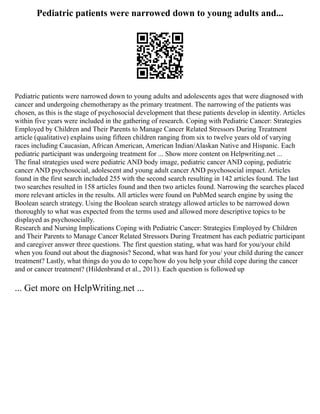 Pediatric patients were narrowed down to young adults and...
Pediatric patients were narrowed down to young adults and adolescents ages that were diagnosed with
cancer and undergoing chemotherapy as the primary treatment. The narrowing of the patients was
chosen, as this is the stage of psychosocial development that these patients develop in identity. Articles
within five years were included in the gathering of research. Coping with Pediatric Cancer: Strategies
Employed by Children and Their Parents to Manage Cancer Related Stressors During Treatment
article (qualitative) explains using fifteen children ranging from six to twelve years old of varying
races including Caucasian, African American, American Indian/Alaskan Native and Hispanic. Each
pediatric participant was undergoing treatment for ... Show more content on Helpwriting.net ...
The final strategies used were pediatric AND body image, pediatric cancer AND coping, pediatric
cancer AND psychosocial, adolescent and young adult cancer AND psychosocial impact. Articles
found in the first search included 255 with the second search resulting in 142 articles found. The last
two searches resulted in 158 articles found and then two articles found. Narrowing the searches placed
more relevant articles in the results. All articles were found on PubMed search engine by using the
Boolean search strategy. Using the Boolean search strategy allowed articles to be narrowed down
thoroughly to what was expected from the terms used and allowed more descriptive topics to be
displayed as psychosocially.
Research and Nursing Implications Coping with Pediatric Cancer: Strategies Employed by Children
and Their Parents to Manage Cancer Related Stressors During Treatment has each pediatric participant
and caregiver answer three questions. The first question stating, what was hard for you/your child
when you found out about the diagnosis? Second, what was hard for you/ your child during the cancer
treatment? Lastly, what things do you do to cope/how do you help your child cope during the cancer
and or cancer treatment? (Hildenbrand et al., 2011). Each question is followed up
... Get more on HelpWriting.net ...
 