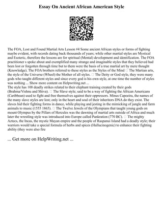 Essay On Ancient African American Style
The FOA, Lost and Found Martial Arts Lesson #4 Some ancient African styles or forms of fighting
maybe evident, with records dating back thousands of years; while other martial styles are Mystical
and Esoteric, therefore the lessons are for spiritual (Mental) development and identification. The FOA
practitioner s spoke about and exemplified many strange and imaginable styles that they believed had
been lost or forgotten through time but to them were the basis of a true martial art by mere thought
(Knowledge). The FOA brothers referred to these styles as the Styles of the Mind  The Martian arts,
the style of the Universe (Wheel) the Mother of all styles.  The Deity or God style, they were many
gods who taught different styles and since every god is his own style, at one time the number of styles
was nothing ... Show more content on Helpwriting.net ...
The style has 108 deadly strikes related to their elephant training created by their gods
(Brahma/Vishnu and Shiva).  The Slave style; said to be a way of fighting the African Americans
(Caribbean) used to fight and free themselves against their oppressors. Minus Capoeira, the names of
the many slave styles are lost; only in the heart and soul of their inheritors DNA do they exist. The
slaves hid their fighting forms in dance, while playing and jesting in the mimicking of jungle and farm
animals to music (1555 1865).  The Twelve Jewels of the Olympians that taught young gods on
mount Olympus by the Pillars of Hercules was the dawning of martial arts outside of Africa and much
later the wrestling style was introduced into Europe called Pankration (770 BC).  The mighty
Aztecs, the Incas, the mystic Mayan empire and the people of Raspanui Island had a deadly style; their
warriors would take a special formula of herbs and spices (Hallucinogenic) to enhance their fighting
ability (they were also fire
... Get more on HelpWriting.net ...
 