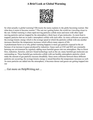 A Brief Look at Global Warming
So what actually is global warming? Obviously the name explains it; the globe becoming warmer. But
what does it mean to become warmer ? The sun isn t getting hotter; the world isn t traveling closer to
the sun. Global warming is when rapid moving particles collide more and more with other rapid
moving particles and are trapped by the atmosphere s thick layer of gas molecules. As more heat is
trapped, particles that are in earth s atmosphere collide with each other. As more collisions are present,
the average kinetic energy which is the average speed at which the particles collide with one another
increases therefore the temperature increases which affects many aspects of life.
A predominant factor as to why global warming happens is more gas particles exposed in the air
because of an increase in gases produced by industries. Gases such as CO2 and SO2 are constantly
harming our environment by regularly adding more harmful gasses into our atmosphere. Due to forest
fires, industries, factories, and new found technology such as the car, many harmful gas molecules are
surrounding us. These harmful gas molecules collide with our healthy atmospheric particles which
make the amount of gas particles increase dreadfully. Since more collisions between these different
particles are occurring, the average kinetic energy is raised therefore the temperature increases as well.
As more particles are added into the atmosphere, it becomes denser and gasses are getting trapped into
our
... Get more on HelpWriting.net ...
 