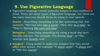 9. Use Figurative Language
 Figurative language creates powerful images in your audience’s
mind. There are many types of figurative language, but these are
the main ones you should focus on using in your speech:
• Simile - Describing something to be like something else. For
instance, “She has eyes like a hawk”, “He’s thin as a twig”, or
“They’re fighting like cats and dogs”.
• Metaphor - Describing something by using a word that isn’t
literally relevant. For example, “I’m feeling blue”, or “The
weather was bitterly cold”.
 Imagery - Using words to make you imagine how they would
affect your senses. For example; “A sweet apple”, “A sharp pin”,
or “The lion roared”.
 