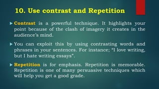 10. Use contrast and Repetition
 Contrast is a powerful technique. It highlights your
point because of the clash of imagery it creates in the
audience’s mind.
 You can exploit this by using contrasting words and
phrases in your sentences. For instance; “I love writing,
but I hate writing essays”.
 Repetition is for emphasis. Repetition is memorable.
Repetition is one of many persuasive techniques which
will help you get a good grade.
 