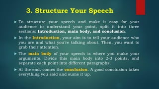 3. Structure Your Speech
 To structure your speech and make it easy for your
audience to understand your point, split it into three
sections: Introduction, main body, and conclusion.
 In the Introduction, your aim is to tell your audience who
you are and what you’re talking about. Then, you want to
grab their attention.
 The main body of your speech is where you make your
arguments. Divide this main body into 2-3 points, and
separate each point into different paragraphs.
 At the end, comes the conclusion. A good conclusion takes
everything you said and sums it up.
 