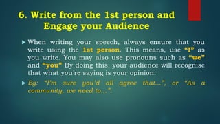 6. Write from the 1st person and
Engage your Audience
 When writing your speech, always ensure that you
write using the 1st person. This means, use “I” as
you write. You may also use pronouns such as “we”
and “you” By doing this, your audience will recognise
that what you’re saying is your opinion.
 Eg: “I’m sure you’d all agree that...”, or “As a
community, we need to…”.
 