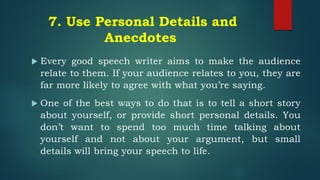 7. Use Personal Details and
Anecdotes
 Every good speech writer aims to make the audience
relate to them. If your audience relates to you, they are
far more likely to agree with what you’re saying.
 One of the best ways to do that is to tell a short story
about yourself, or provide short personal details. You
don’t want to spend too much time talking about
yourself and not about your argument, but small
details will bring your speech to life.
 