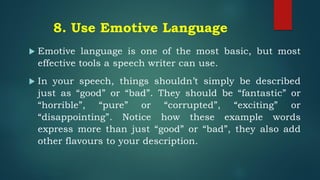 8. Use Emotive Language
 Emotive language is one of the most basic, but most
effective tools a speech writer can use.
 In your speech, things shouldn’t simply be described
just as “good” or “bad”. They should be “fantastic” or
“horrible”, “pure” or “corrupted”, “exciting” or
“disappointing”. Notice how these example words
express more than just “good” or “bad”, they also add
other flavours to your description.
 