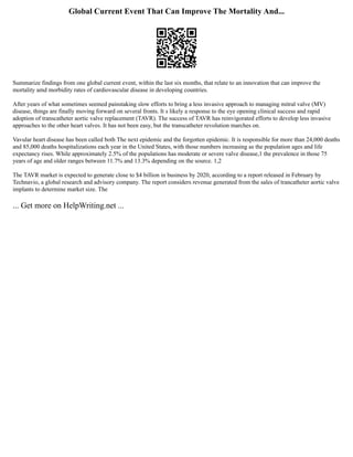 Global Current Event That Can Improve The Mortality And...
Summarize findings from one global current event, within the last six months, that relate to an innovation that can improve the
mortality amd morbidity rates of cardiovascular disease in developing countries.
After years of what sometimes seemed painstaking slow efforts to bring a less invasive approach to managing mitral valve (MV)
disease, things are finally moving forward on several fronts. It s likely a response to the eye opening clinical success and rapid
adoption of transcatheter aortic valve replacement (TAVR). The success of TAVR has reinvigorated efforts to develop less invasive
approaches to the other heart valves. It has not been easy, but the transcatheter revolution marches on.
Vavular heart disease has been called both The next epidemic and the forgotten epidemic. It is responsible for more than 24,000 deaths
and 85,000 deaths hospitalizations each year in the United States, with those numbers increasing as the population ages and life
expectancy rises. While approximately 2.5% of the populations has moderate or severe valve disease,1 the prevalence in those 75
years of age and older ranges between 11.7% and 13.3% depending on the source. 1,2
The TAVR market is expected to generate close to $4 billion in business by 2020, according to a report released in February by
Technavio, a global research and advisory company. The report considers revenue generated from the sales of trancatheter aortic valve
implants to determine market size. The
... Get more on HelpWriting.net ...
 