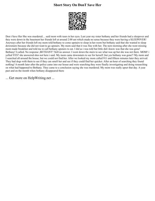 Short Story On DonT Save Her
Don t Save Her She was murdered.... said mom with tears in her eyes. Last year my sister bethany and her friends had a sleepover and
they were down in the basement her friends left at around 2:00 am which made no sense because they were having a SLEEPOVER!
Anyways after her friends left my mom told bethany to come upstairs to sleep in her room but bethany said that she wanted to sleep
downstairs because she did not want to go upstairs. My mom said that it was fine with her. The next morning after she went missing
mom made breakfast and told me to call bethany upstairs to eat. I did as i was told but little did i know was that she was gone!
Bethany! I called. No response ,BETHANY! Still no answer. I went down the stairs to see what was up but she was not there. MOM! i
yelled YES? she answered shes not here i said. My mom came downstairs to see for herself ,but yes bethany was gone!! My mom and
I searched all around the house, but we could not find her. After we looked my mom called 911 and fifteen minutes later they arrived.
They had dogs with them to see if they can smell her and see if they could find her quicker. After an hour of searching they found
nothing! A month later after the police came into our house and were searching they were finally investigating and doing researching
on what had happened to Bethany. They came to a conclusion saying she was murdered. My mom was really upset that day. A year
past and on the month when bethany disappeared there
... Get more on HelpWriting.net ...
 