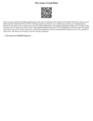 Was Asoka A Good Ruler
There are many ruthless and enlightened things that Asoka did. He followed in the footsteps of the leaders before him. Asoka, was an
Indian ruler that ruled from 268 to 232 BCE. Although, people may think he was a ruthless ruler, Asoka was an enlightened ruler
because he felt a great crisis or forgiveness in him, he sought enlightenment, and stopped himself from starting wars. To begin, Asoka
felt a great crisis or forgiveness in him. After, Asoka defeated Kalinga he felt sorrow for the 200,000 lives that were taken. He wanted
some way to say sorry or to show forgiveness. Asoka believed that one who does wrong should be forgiven as far as if it s possible to
forgive him . His actions were wrong, so now he is trying to apologize
... Get more on HelpWriting.net ...
 