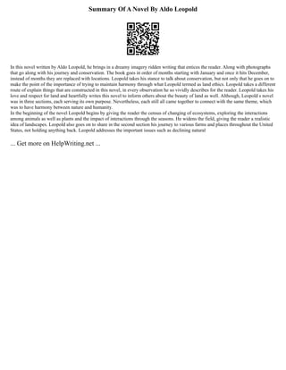 Summary Of A Novel By Aldo Leopold
In this novel written by Aldo Leopold, he brings in a dreamy imagery ridden writing that entices the reader. Along with photographs
that go along with his journey and conservation. The book goes in order of months starting with January and once it hits December,
instead of months they are replaced with locations. Leopold takes his stance to talk about conservation, but not only that he goes on to
make the point of the importance of trying to maintain harmony through what Leopold termed as land ethics. Leopold takes a different
route of explain things that are constructed in this novel, in every observation he so vividly describes for the reader. Leopold takes his
love and respect for land and heartfully writes this novel to inform others about the beauty of land as well. Although, Leopold s novel
was in three sections, each serving its own purpose. Nevertheless, each still all came together to connect with the same theme, which
was to have harmony between nature and humanity.
In the beginning of the novel Leopold begins by giving the reader the census of changing of ecosystems, exploring the interactions
among animals as well as plants and the impact of interactions through the seasons. He widens the field, giving the reader a realistic
idea of landscapes. Leopold also goes on to share in the second section his journey to various farms and places throughout the United
States, not holding anything back. Leopold addresses the important issues such as declining natural
... Get more on HelpWriting.net ...
 