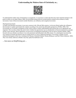 Understanding the Modern State of Christianity as...
To understand the modern state of Christianity as evangelicals, it is necessary to realize that there have been important changes to the
point in which we are today (Fahrsh, 2006). Several doubts among believers existed and this resulted in the existence of many
movements. Some of these movements include liberalism, neo orthodoxy and evangelical movement.
Theological movements
To begin with liberalism movement, it was more common in the 19th and 20th centuries. As the term liberal implies the willingness
that was there to explain and interpret the scripture according to the current day philosophic perspectives (Wilbur, 2006). This
involved the use of scientific assumptions as they tried to achieve a better understanding and he points they see as appropriate and
important. This was done without the need to know whether the agreed terms was in considerations of the previously known concepts
and the correct doctrine. Much significance was put across as interpreted scientifically in the text and on morality (Wilbur, 2006).
Second is the neo orthodox movement, it was more prominent and influential in the 20th century. It is a theological movement that
was common in Europe and America and was mainly known as crisis or dialectical theology. It was led by a number of most
influential theologians of that time, including Emil Brunner, Reinhold Niebuhr, Nikolay Berdyayev and Paul Tillich (Ahlstrom, 2009).
They were mainly called neo orthodox since they spoke the traditional or the
... Get more on HelpWriting.net ...
 