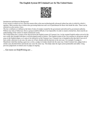 The English System Of Criminal Law In The United States
Introduction and Historical Background
Every society in which we live, from the remote tribe to the most technologically advanced culture has rules in which by which it
operates. Most societies have written rules governing behaviour and a set of punishment for those who break the rules. These can be
referred to as the society s laws.
The law is defined as is defined as the body of rules of conduct created by the government and enforced by government authority.
Without any rules or behaviour, life in a group would be difficult, if not impossible. In order to master criminal law, there must be an
understanding of the context in which criminal law exists.
The United States has a system of law derived from the English system of Common Law. As the original English settlers arrived in the
new world, they brought with them a well developed system of justice. This English system of law was common to all persons and all
areas in the English empire, so it came to be referred to as the Common Law. Common Law is founded on the idea that if one set of
facts yields a decision in one case, the same set of facts should yield the decision in the next case. For example if a judge in
Manchester ruled that stealing a goat was a crime, a judge in London should rule the same way. Under Common law, judges look to
similar cases decided before and decide new cases the same way. This helps make the legal system predictable and stable. Using
previous judgements in related cases to judge an ongoing
... Get more on HelpWriting.net ...
 