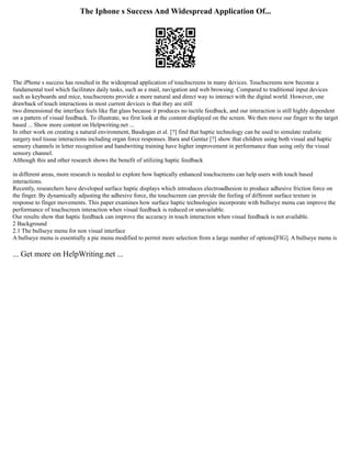 The Iphone s Success And Widespread Application Of...
The iPhone s success has resulted in the widespread application of touchscreens in many devices. Touchscreens now become a
fundamental tool which facilitates daily tasks, such as e mail, navigation and web browsing. Compared to traditional input devices
such as keyboards and mice, touchscreens provide a more natural and direct way to interact with the digital world. However, one
drawback of touch interactions in most current devices is that they are still
two dimensional the interface feels like flat glass because it produces no tactile feedback, and our interaction is still highly dependent
on a pattern of visual feedback. To illustrate, we first look at the content displayed on the screen. We then move our finger to the target
based ... Show more content on Helpwriting.net ...
In other work on creating a natural environment, Basdogan et al. [?] find that haptic technology can be used to simulate realistic
surgery tool tissue interactions including organ force responses. Bara and Gentaz [?] show that children using both visual and haptic
sensory channels in letter recognition and handwriting training have higher improvement in performance than using only the visual
sensory channel.
Although this and other research shows the benefit of utilizing haptic feedback
in different areas, more research is needed to explore how haptically enhanced touchscreens can help users with touch based
interactions.
Recently, researchers have developed surface haptic displays which introduces electroadhesion to produce adhesive friction force on
the finger. By dynamically adjusting the adhesive force, the touchscreen can provide the feeling of different surface texture in
response to finger movements. This paper examines how surface haptic technologies incorporate with bullseye menu can improve the
performance of touchscreen interaction when visual feedback is reduced or unavailable.
Our results show that haptic feedback can improve the accuracy in touch interaction when visual feedback is not available.
2 Background
2.1 The bullseye menu for non visual interface
A bullseye menu is essentially a pie menu modified to permit more selection from a large number of options[FIG]. A bullseye menu is
... Get more on HelpWriting.net ...
 