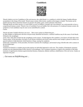 Candidiasis
Thrush (Adults) overview Candidiasis of the oral mucosa, also called thrush, is a condition in which the fungus Candida albicans
accumulates in the lining of the mouth. Thrush causes creamy white lesions, usually on the tongue or cheeks. The lesions can be
painful and may bleed. Sometimes thrush can spread to the palate, gums, tonsils and back of the throat.
Although thrush can affect anyone, it is more likely to occur in children, in people who wear dentures, use corticosteroids or have a
compromised immune system. Thrush is less of a problem if you are healthy, but in the presence of a weakened immune system, the
symptoms of oral candidiasis may be more severe and difficult to control.
Causes
Thrush and other Candida infections can occur ... Show more content on Helpwriting.net ...
In older children or adolescents who have not previously identified risk factors, a medical condition may be the cause of oral thrush.
If thrush is the oesophagus
A lily of the valley that extends into the oesophagus can be serious. To help diagnose this condition, your doctor will take these tests:
Throat culture. In this procedure, the back of your throat is buffered with sterile cotton and the tissue sample is placed in culture on a
special medium to help determine which bacteria or fungi, causing the symptoms.
Endoscopic examination. In this procedure, the doctor examines the oesophagus, and stomach using a flexible tube with a camera on
the tip (endoscope).
Treatment
Treatment for thrush is a complex process that requires an individual approach in each case. The complex of therapeutic measures
includes not only pharmacological effect directly on the pathogen. Also it produces measures to improve the immunity of the body,
treatment of opportunistic diseases (gastrointestinal diseases, leukaemia, diabetes mellitus), rehabilitation of the oral cavity. It plays an
important role good
... Get more on HelpWriting.net ...
 