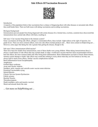 Side Effects Of Vaccination Research
Introduction
A majority of the population believe that vaccinations have a chance of diagnosing them with other diseases or unwanted side effects
that could hinder them. There are both issues with taking vaccinations and avoiding vaccinations.
Biological background
Immunizations prevent people from being diagnosed with certain diseases for a limited time, overtime, scientists have discovered that
immunizations have carried side effects with them, resulting in
Sub issue 1 Can vaccines bring harm to the immune system?
Some vaccinations do bring side effects, allergies or unintended effects, these include: slight redness at the sight of injection, low
grade fevers. These are more common affects, more rare side effects include paralysis and ... Show more content on Helpwriting.net ...
However, some argue that taking the risk is greater than getting the disease, though in the
Sub issue 2 Have immunisations killed anyone?
There have been few deaths from immunisations, most of these deaths were young children. When taking immunizations there is
always a small chance of side effects that may include death; in today s world most vaccines that have been recommended will have
bad side effects, the most common lethal side effect being brain inflammation. Brain inflammation can lead to Chronic Brain disease,
immune system damage or death. Side effects may sound like nothing to worry about when they are first looked at, but they can
always lead to much worse effects. Similar vaccine complications include:
Brain Inflammation/Acute Encephalopathy
Anaphylaxis
Guillain Barre syndrome
Acute and Chronic Arthritis
Smallpox, polio, measles and varicella zoster vaccine strain infection
Protracted, inconsolable crying
Deltoid Bursitis
Chronic Nervous System Dysfunction
Febrile seizures
Brachial Neuritis
Thrombocytopenia
Death (smallpox, polio and measles vaccine)
Shock and unusual shock like state
... Get more on HelpWriting.net ...
 