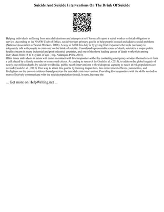 Suicide And Suicide Interventions On The Drink Of Suicide
Helping individuals suffering from suicidal ideations and attempts at self harm calls upon a social worker s ethical obligation to
service. According to the NASW Code of Ethics, social workers primary goal is to help people in need and address social problems
(National Association of Social Workers, 2008). A way to fulfill this duty is by giving first responders the tools necessary to
adequately talk with people in crisis and on the brink of suicide. Considered a preventable cause of death, suicide is a major public
health concern in many industrial and post industrial countries, and one of the three leading causes of death worldwide among
individuals from 15 to 44 years of age (Hoy, Natarajan, Petra, 2016).
Often times individuals in crisis will come in contact with first responders either by contacting emergency services themselves or from
a call placed by a family member or concerned citizen. According to research by Gould et al. (2013), to address the global tragedy of
nearly one million deaths by suicide worldwide, public health interventions with widespread capacity to reach at risk populations are
needed (Gould et al., 2013). One way to attain this goal is by training dispatchers, law enforcement officers, paramedics, and
firefighters on the current evidence based practices for suicidal crisis intervention. Providing first responders with the skills needed to
more effectively communicate with the suicide population should, in turn, increase the
... Get more on HelpWriting.net ...
 
