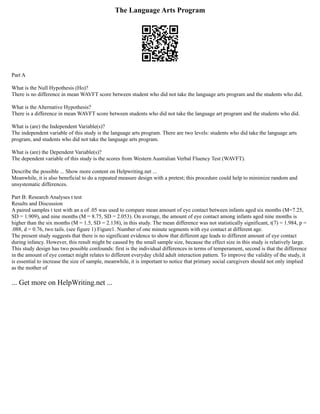 The Language Arts Program
Part A
What is the Null Hypothesis (Ho)?
There is no difference in mean WAVFT score between student who did not take the language arts program and the students who did.
What is the Alternative Hypothesis?
There is a difference in mean WAVFT score between students who did not take the language art program and the students who did.
What is (are) the Independent Variable(s)?
The independent variable of this study is the language arts program. There are two levels: students who did take the language arts
program, and students who did not take the language arts program.
What is (are) the Dependent Variable(s)?
The dependent variable of this study is the scores from Western Australian Verbal Fluency Test (WAVFT).
Describe the possible ... Show more content on Helpwriting.net ...
Meanwhile, it is also beneficial to do a repeated measure design with a pretest; this procedure could help to minimize random and
unsystematic differences.
Part B: Research Analyses t test
Results and Discussion
A paired samples t test with an a of .05 was used to compare mean amount of eye contact between infants aged six months (M=7.25,
SD = 1.909), and nine months (M = 8.75, SD = 2.053). On average, the amount of eye contact among infants aged nine months is
higher than the six months (M = 1.5, SD = 2.138), in this study. The mean difference was not statistically significant, t(7) = 1.984, p =
.088, d = 0.76, two tails. (see figure 1) Figure1. Number of one minute segments with eye contact at different age.
The present study suggests that there is no significant evidence to show that different age leads to different amount of eye contact
during infancy. However, this result might be caused by the small sample size, because the effect size in this study is relatively large.
This study design has two possible confounds: first is the individual differences in terms of temperament, second is that the difference
in the amount of eye contact might relates to different everyday child adult interaction pattern. To improve the validity of the study, it
is essential to increase the size of sample, meanwhile, it is important to notice that primary social caregivers should not only implied
as the mother of
... Get more on HelpWriting.net ...
 