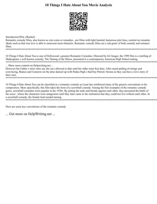 10 Things I Hate About You Movie Analysis
Introduction/Plot: (Rachel)
Romantic comedy films, also known as rom coms or romedies , are films with light hearted, humorous plot lines, centred on romantic
ideals such as that true love is able to surmount most obstacles. Romantic comedy films are a sub genre of both comedy and romance
films.
****************************************************************************************************************
10 Things I Hate About You is one of Hollywood s greatest Romantic Comedies. Directed by Gil Junger, the 1999 film is a retelling of
Shakespeare s well known comedy, The Taming of the Shrew, presented in a contemporary American High School setting.
****************************************************************************************************************
... Show more content on Helpwriting.net ...
However her Father s strict rules say she isn t allowed to date until her older sister Kat does. After much pulling of strings and
convincing, Bianca and Cameron set the dour damsel up with Padua High s bad boy Patrick Verona so they can have a love story of
their own.
****************************************************************************************************************
10 Things I Hate About You can be classified as a romantic comedy as Lazar has reinforced many of the generic conventions in his
composition. More specifically, this film takes the form of a screwball comedy. Among the first examples of the romantic comedy
genre, screwball comedies were popular in the 1930s. By pitting the male and female against each other, they presented the battle of
the sexes , where the characters were antagonists until they later came to the realisation that they could not live without each other. In
a screwball comedy, the female lead needed taming .
****************************************************************************************************************
Here are some key conventions of the romantic comedy
... Get more on HelpWriting.net ...
 