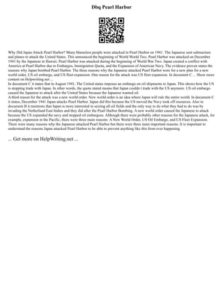 Dbq Pearl Harbor
Why Did Japan Attack Pearl Harbor? Many blameless people were attacked in Pearl Harbor on 1941. The Japanese sent submarines
and planes to attack the United States. This announced the beginning of World World Two. Pearl Harbor was attacked on December
1941 by the Japanese in Hawaii. Pearl Harbor was attacked during the beginning of World War Two. Japan created a conflict with
America at Pearl Harbor due to Embargos, Immigration Quota, and the Expansion of American Navy. The evidence proven states the
reasons why Japan bombed Pearl Harbor. The three reasons why the Japanese attacked Pearl Harbor were for a new plan for a new
world order, US oil embargo, and US fleet expansion. One reason for the attack was US fleet expansion. In document C ... Show more
content on Helpwriting.net ...
In document C it states that in August 1941, The United states imposes an embargo on oil shipments to Japan. This shows how the US
is stopping trade with Japan. In other words, the quote stated means that Japan couldn t trade with the US anymore. US oil embargo
caused the Japanese to attack after the United States because the Japanese wanted oil.
A third reason for the attack was a new world order. New world order is an idea where Japan will rule the entire world. In document C
it states, December 1941 Japan attacks Pearl Harbor. Japan did this because the US moved the Navy took off resources. Also in
document B it mentions that Japan is more interested in seizing all oil fields and the only way to do what they had to do was by
invading the Netherland East Indies and they did after the Pearl Harbor Bombing. A new world order caused the Japanese to attack
because the US expanded the navy and stopped oil embargoes. Although there were probably other reasons for the Japanese attack, for
example, expansion in the Pacific, there were three main reasons: A New World Order, US Oil Embargo, and US Fleet Expansion.
There were many reasons why the Japanese attacked Pearl Harbor but there were three main important reasons. It is important to
understand the reasons Japan attacked Pearl Harbor to be able to prevent anything like this from ever happening
... Get more on HelpWriting.net ...
 