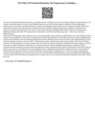 The Effect Of Chemical Reactions On Temperature, Enthalpy,...
Discussion of Goals During this experiment we tested the amount of change in heat given off during different chemical reactions. We
created a calorimeter that we will use to test different reactions to see how the heat energy was affected. After completing the
experiments we were able to tell what chemicals or metals would change the heat energy for every reaction we tested. Overall, this
experiment showed us what characteristics of chemical reactions affect the change in temperature, enthalpy, and specific heat.
Discussion of Results During the past four weeks we have been working on identifying heat changes between an assortment of
different chemicals and metals. We constructed two calorimeters out of four Styrofoam cups, tape, ... Show more content on
Helpwriting.net ...
The cause of the large gap simply could have been a measuring mistake and or possibly an added human error. After making our final
tweaks to our calorimeters we moved on to experimenting with the heat changes for several acids and a base mixture continuing from
week one. We tested the same base (Sodium Hydroxide) with three different acids (Acetic Acid, Nitric Acid, and Hydrochloric Acid)
all at one molarity; results are shown in Table 2. After testing our three experiments we discovered a pattern with our acid and base
reactions. Noticing that when we tested a stronger acid with a base the reaction would give off higher heat energy readings; versus the
weak acid we tested. Which proves that there is a connection between chemical strength and heat energy. Leaving us with the
conclusion that the stronger the chemical used, the greater heat energy released from the reaction that took place. Moving on with our
project into week two we continued to test acids and bases; but, we changed the acid and base molarity this time as seen in Table 3.
The point of this experiment was to see if the acid and base molarity (that we changed from 1, 3, and to 6 moles) would affect the
amount of heat energy given off. We tested the same Acetic Acid and NaOH. Measuring 50mL of one mole NaOH and adding 50mL
one mole Acetic Acid. We tested each experiment twice to make sure we were accurate and checked for possible errors made. We did
have one
... Get more on HelpWriting.net ...
 