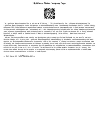 Lighthouse Water Company Paper
The Lighthouse Water Company Tina M. Abriani BUS/211 July 27, 2015 Bruce Bowring The Lighthouse Water Company The
Lighthouse Water Company is owned and operated by a husband and wife team. Together they have formed this LLC (limited liability
company). This choice of business organization is a state structure that affords the owners protection for their personal assets as well
as some personal liability protection. (Investopedia, n.d.). This company must strictly follow state and federal laws and regulations for
water treatment to ensure that the water being delivered to customers is safe and clean. People can become sick or slowly poisoned,
especially by a high arsenic or fluoride content, if water is not treated properly. Due to mining ... Show more content on
Helpwriting.net ...
These are, recruitment and selection; training and development; performance appraisal and feedback; pay and benefits; and labor
relations. (Jones, 2007, p. 401). Since Lighthouse Water Company is operated solely by the owners, recruitment and selection is not
required, yet. Training and development are a continuing effort in this company. To keep up with industry changes, regulations, laws,
technology, and for up to date information on computer technology, just to name a few, education is a regular part of the business. The
owners hold weekly status meetings, at which time they talk about how they might be able to work together better, communicate more
effectively, and provide the service more efficiently. The profits received are divided between the owners and the company. The
owners share a bank account and the benefits of owning their own company. There will be no mediator available to handle labor
relations, so the owners will need to continue to work together
... Get more on HelpWriting.net ...
 