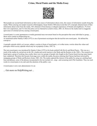 Crime, Moral Panics and the Media Essay
Most people use second hand information as their core source of information about crime, this source of information usually being the
media. When carrying out sample research in Birmingham, Susan Smith (1984) discovered that 52% of people obtained most of their
information about crime from the media, 36% obtained it from hearsay or alleged experiences of friends and neighbours, 3% from
their own experiences, and 1% from the police service themselves (cited in Jones, 2001; 8). However the media tend to exaggerate
upon areas of criminal activity causing a moral panic.
A moral panic is a semi spontaneous or media generated mass movement based on the perception that some individual or group, ...
Show more content on Helpwriting.net ...
As mentioned earlier Stanley Cohen (1972) is one of prominent sociologists that devised the term moral panic . He defined the
concept as
A sporadic episode which, as it occurs, subject s society to bouts of moral panic, or in other terms, worries about the values and
principles which society upholds which may be in jeopardy (Cohen, 1987; 9).
The term moral panic was introduced by Stanley Cohen (1972) in his book entitled Folk Devils and Moral Panics . This was as a
result of the studies he carried out on the UK s media and social reaction to the Mods and the Rockers in the 1960 s. The research was
based upon a group of working class youths; there were two groups of people who fought on the Clacton beach leaving many beach
huts vandalised. Therefore this became front page news within the media, the press claiming that Clacton had been terrorised by
rampaging groups of Mods and Rockers (Jones, 2001; 84). The media captured the interest of the public by using eye catching head
lines and phrases, some of the phrases incorporated in the test include riot , siege , and screaming mob (The Guardian). They use such
words in a moral panic to try and catch the attention of the public s eye.
A moral panic is not a new phenomenon it is an
... Get more on HelpWriting.net ...
 