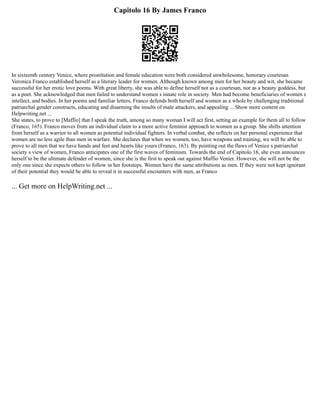 Capitolo 16 By James Franco
In sixteenth century Venice, where prostitution and female education were both considered unwholesome, honorary courtesan
Veronica Franco established herself as a literary leader for women. Although known among men for her beauty and wit, she became
successful for her erotic love poems. With great liberty, she was able to define herself not as a courtesan, nor as a beauty goddess, but
as a poet. She acknowledged that men failed to understand women s innate role in society. Men had become beneficiaries of women s
intellect, and bodies. In her poems and familiar letters, Franco defends both herself and women as a whole by challenging traditional
patriarchal gender constructs, educating and disarming the insults of male attackers, and appealing ... Show more content on
Helpwriting.net ...
She states, to prove to [Maffio] that I speak the truth, among so many woman I will act first, setting an example for them all to follow
(Franco, 165). Franco moves from an individual claim to a more active feminist approach to women as a group. She shifts attention
from herself as a warrior to all women as potential individual fighters. In verbal combat, she reflects on her personal experience that
women are no less agile than men in warfare. She declares that when we women, too, have weapons and training, we will be able to
prove to all men that we have hands and feet and hearts like yours (Franco, 163). By pointing out the flaws of Venice s patriarchal
society s view of women, Franco anticipates one of the first waves of feminism. Towards the end of Capitolo 16, she even announces
herself to be the ultimate defender of women, since she is the first to speak out against Maffio Venier. However, she will not be the
only one since she expects others to follow in her footsteps. Women have the same attributions as men. If they were not kept ignorant
of their potential they would be able to reveal it in successful encounters with men, as Franco
... Get more on HelpWriting.net ...
 