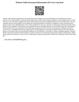 Without Visible Permanent Deformation Of A New Guardrail
without visible permanent deformation. This load requirement is applied at any point distributed over 50 millimeters from any
direction. Also, if the guardrail is a flexible barrier such as chain or cable than it should not deflect from the minimum force or 1,000
Newtons as well. This load is applied more than 80 millimeters from the normal undeflected position of the flexible barrier. Also, the
standards state that fixed guardrails can be replaced by retractable guardrails or handrails or handholds to make transporting from
jobsite to jobsite easier (Standardization, 2011). These standards give the team a specific set of dimension and load constraints for the
design of a new guardrail. The dimensions of the guardrail the team is designing shouldn t be much different than the current design.
The team believes the load requirement will be the biggest requirement to meet, since the current design is failing from vibration
loads. This set of standards states that the replacement of a fixed guardrail for a retractable guardrail is allowed. This states that the
purpose of the project follows the international standards; the only difference is the project is called a collapsible guardrail. Expected
Results/ Outcome Expectations Determining how a project will turn out is somewhat puzzling when looking at the big picture. When
doing a project this extensive, it is key to have a detailed plan and good communication. Without this, the project will more than likely
fail.
... Get more on HelpWriting.net ...
 