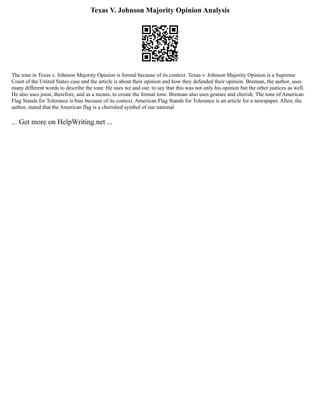 Texas V. Johnson Majority Opinion Analysis
The tone in Texas v. Johnson Majority Opinion is formal because of its context. Texas v. Johnson Majority Opinion is a Supreme
Court of the United States case and the article is about their opinion and how they defended their opinion. Brennan, the author, uses
many different words to describe the tone. He uses we and our, to say that this was not only his opinion but the other justices as well.
He also uses joust, therefore, and as a means, to create the formal tone. Brennan also uses gesture and cherish. The tone of American
Flag Stands for Tolerance is bias because of its context. American Flag Stands for Tolerance is an article for a newspaper. Allen, the
author, stated that the American flag is a cherished symbol of our national
... Get more on HelpWriting.net ...
 