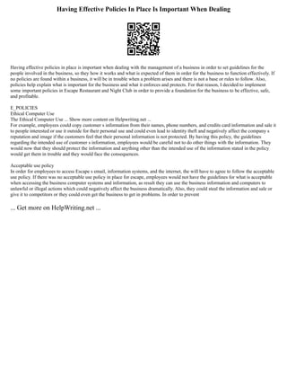 Having Effective Policies In Place Is Important When Dealing
Having effective policies in place is important when dealing with the management of a business in order to set guidelines for the
people involved in the business, so they how it works and what is expected of them in order for the business to function effectively. If
no policies are found within a business, it will be in trouble when a problem arises and there is not a base or rules to follow. Also,
policies help explain what is important for the business and what it enforces and protects. For that reason, I decided to implement
some important policies in Escape Restaurant and Night Club in order to provide a foundation for the business to be effective, safe,
and profitable.
E_POLICIES
Ethical Computer Use
The Ethical Computer Use ... Show more content on Helpwriting.net ...
For example, employees could copy customer s information from their names, phone numbers, and credits card information and sale it
to people interested or use it outside for their personal use and could even lead to identity theft and negatively affect the company s
reputation and image if the customers feel that their personal information is not protected. By having this policy, the guidelines
regarding the intended use of customer s information, employees would be careful not to do other things with the information. They
would now that they should protect the information and anything other than the intended use of the information stated in the policy
would get them in trouble and they would face the consequences.
Acceptable use policy
In order for employees to access Escape s email, information systems, and the internet, the will have to agree to follow the acceptable
use policy. If there was no acceptable use policy in place for escape, employees would not have the guidelines for what is acceptable
when accessing the business computer systems and information, as result they can use the business information and computers to
unlawful or illegal actions which could negatively affect the business dramatically. Also, they could steal the information and sale or
give it to competitors or they could even get the business to get in problems. In order to prevent
... Get more on HelpWriting.net ...
 